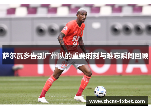 萨尔瓦多告别广州队的重要时刻与难忘瞬间回顾 萨尔瓦多告别广州队的重要时刻与难忘瞬间回顾