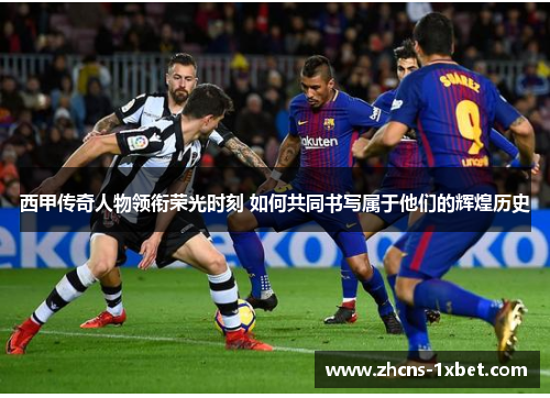 西甲传奇人物领衔荣光时刻 如何共同书写属于他们的辉煌历史 西甲传奇人物领衔荣光时刻 如何共同书写属于他们的辉煌历史