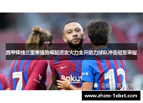 西甲锋线三重奏强势崛起进攻火力全开助力球队冲击冠军荣耀 西甲锋线三重奏强势崛起进攻火力全开助力球队冲击冠军荣耀