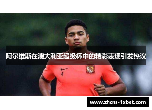 阿尔维斯在澳大利亚超级杯中的精彩表现引发热议 阿尔维斯在澳大利亚超级杯中的精彩表现引发热议