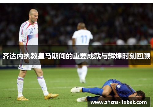 齐达内执教皇马期间的重要成就与辉煌时刻回顾 齐达内执教皇马期间的重要成就与辉煌时刻回顾