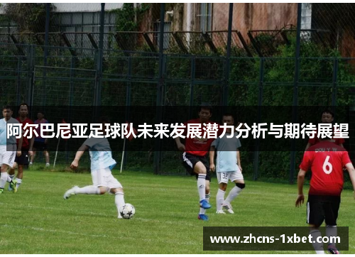 阿尔巴尼亚足球队未来发展潜力分析与期待展望 阿尔巴尼亚足球队未来发展潜力分析与期待展望